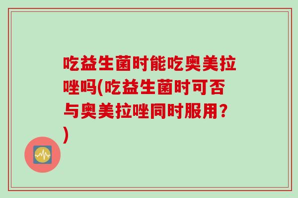 吃益生菌时能吃奥美拉唑吗(吃益生菌时可否与奥美拉唑同时服用？)