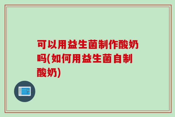 可以用益生菌制作酸奶吗(如何用益生菌自制酸奶)