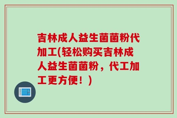 吉林成人益生菌菌粉代加工(轻松购买吉林成人益生菌菌粉,代工加工更方便!) 吉林成人益生菌菌粉代加工(轻松购买吉林成人益生菌菌粉,代工加工更方便!)