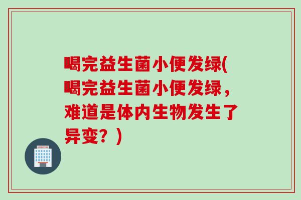 喝完益生菌小便发绿(喝完益生菌小便发绿，难道是体内生物发生了异变？)