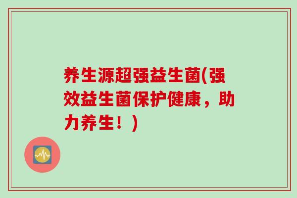 养生源超强益生菌(强效益生菌保护健康,助力养生!) 养生源超强益生菌(强效益生菌保护健康,助力养生!)