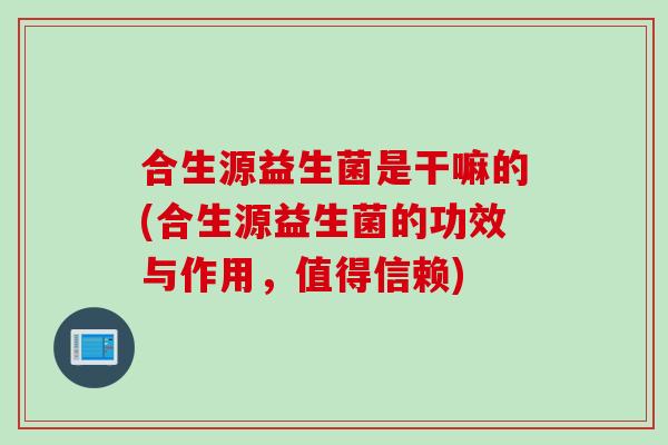 合生源益生菌是干嘛的(合生源益生菌的功效与作用,值得信赖) 合生源益生菌是干嘛的(合生源益生菌的功效与作用,值得信赖)
