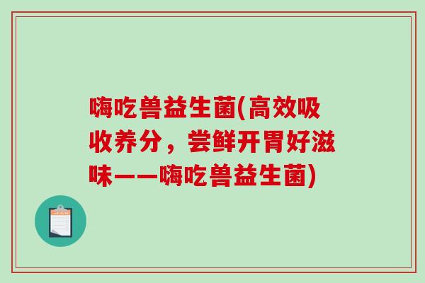 嗨吃兽益生菌(高效吸收养分,尝鲜开胃好滋味——嗨吃兽益生菌) 嗨吃兽益生菌(高效吸收养分,尝鲜开胃好滋味——嗨吃兽益生菌)