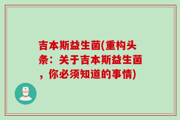 吉本斯益生菌(重构头条：关于吉本斯益生菌，你必须知道的事情)