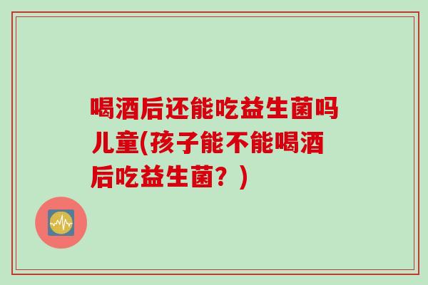 喝酒后还能吃益生菌吗儿童(孩子能不能喝酒后吃益生菌?) 喝酒后还能吃益生菌吗儿童(孩子能不能喝酒后吃益生菌?)