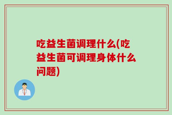 吃益生菌调理什么(吃益生菌可调理身体什么问题)