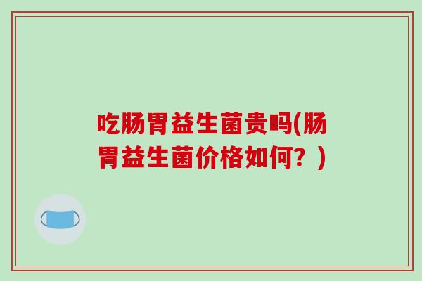 吃肠胃益生菌贵吗(肠胃益生菌价格如何？)