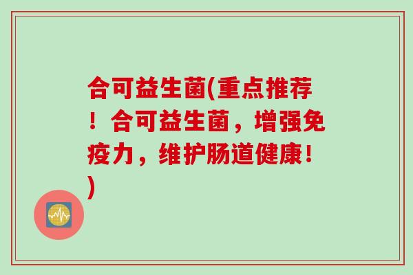 合可益生菌(重点推荐！合可益生菌，增强免疫力，维护肠道健康！)