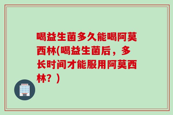 喝益生菌多久能喝阿莫西林(喝益生菌后，多长时间才能服用阿莫西林？)
