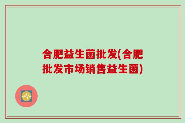 合肥益生菌批发(合肥批发市场销售益生菌) 合肥益生菌批发(合肥批发市场销售益生菌)