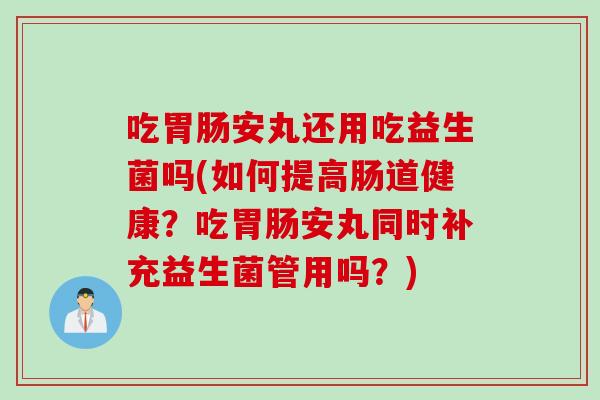 吃安丸还用吃益生菌吗(如何提高肠道健康?吃安丸同时补充益生菌管用吗?) 吃安丸还用吃益生菌吗(如何提高肠道健康?吃安丸同时补充益生菌管用吗?)