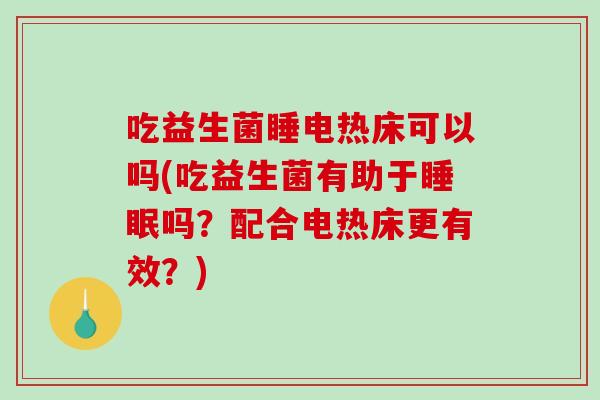 吃益生菌睡电热床可以吗(吃益生菌有助于睡眠吗？配合电热床更有效？)
