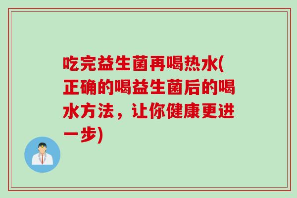 吃完益生菌再喝热水(正确的喝益生菌后的喝水方法,让你健康更进一步) 吃完益生菌再喝热水(正确的喝益生菌后的喝水方法,让你健康更进一步)