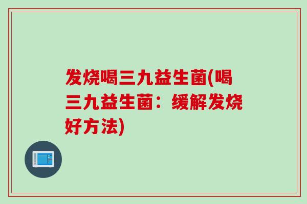 发烧喝三九益生菌(喝三九益生菌:缓解发烧好方法) 发烧喝三九益生菌(喝三九益生菌:缓解发烧好方法)