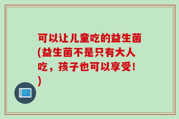 可以让儿童吃的益生菌(益生菌不是只有大人吃,孩子也可以享受!) 可以让儿童吃的益生菌(益生菌不是只有大人吃,孩子也可以享受!)