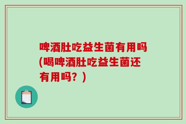 啤酒肚吃益生菌有用吗(喝啤酒肚吃益生菌还有用吗?) 啤酒肚吃益生菌有用吗(喝啤酒肚吃益生菌还有用吗?)