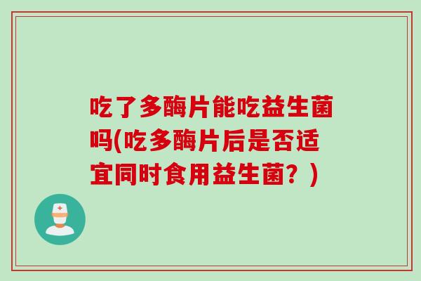 吃了多酶片能吃益生菌吗(吃多酶片后是否适宜同时食用益生菌?) 吃了多酶片能吃益生菌吗(吃多酶片后是否适宜同时食用益生菌?)