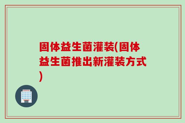 固体益生菌灌装(固体益生菌推出新灌装方式)