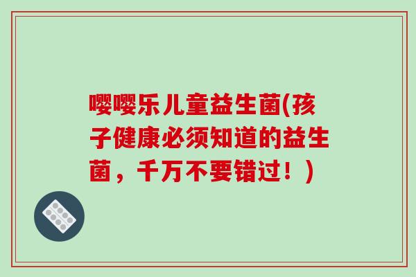 嘤嘤乐儿童益生菌(孩子健康必须知道的益生菌,千万不要错过!) 嘤嘤乐儿童益生菌(孩子健康必须知道的益生菌,千万不要错过!)