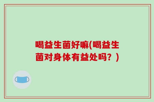 喝益生菌好嘛(喝益生菌对身体有益处吗?) 喝益生菌好嘛(喝益生菌对身体有益处吗?)