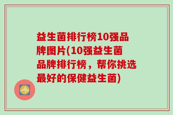 益生菌排行榜10强品牌图片(10强益生菌品牌排行榜，帮你挑选最好的保健益生菌)