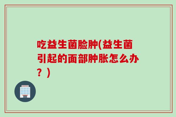 吃益生菌脸肿(益生菌引起的面部肿胀怎么办？)