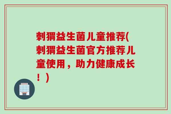 刺猬益生菌儿童推荐(刺猬益生菌官方推荐儿童使用，助力健康成长！)