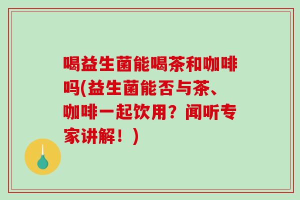 喝益生菌能喝茶和咖啡吗(益生菌能否与茶、咖啡一起饮用？闻听专家讲解！)