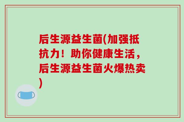 后生源益生菌(加强抵抗力！助你健康生活，后生源益生菌火爆热卖)