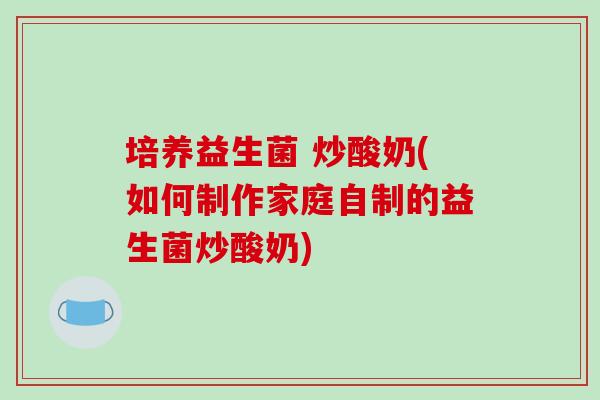培养益生菌 炒酸奶(如何制作家庭自制的益生菌炒酸奶)