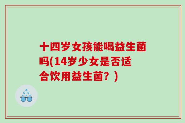 十四岁女孩能喝益生菌吗(14岁少女是否适合饮用益生菌？)