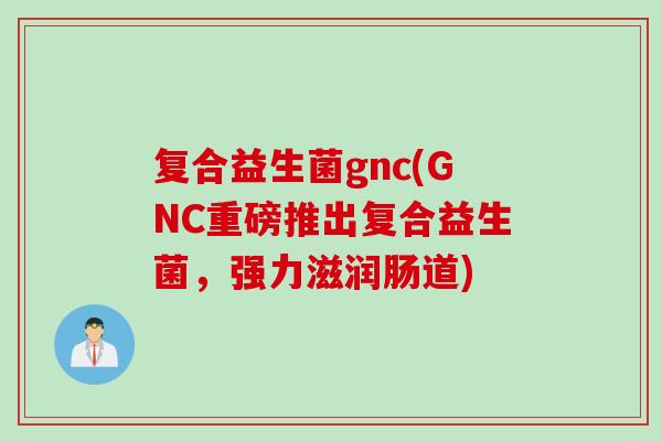 复合益生菌gnc(GNC重磅推出复合益生菌，强力滋润肠道)