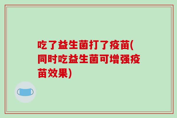 吃了益生菌打了疫苗(同时吃益生菌可增强疫苗效果) 吃了益生菌打了疫苗(同时吃益生菌可增强疫苗效果)