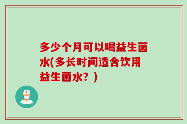 多少个月可以喝益生菌水(多长时间适合饮用益生菌水？)