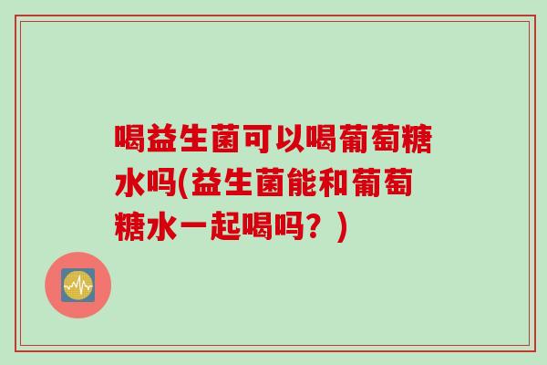 喝益生菌可以喝葡萄糖水吗(益生菌能和葡萄糖水一起喝吗?) 喝益生菌可以喝葡萄糖水吗(益生菌能和葡萄糖水一起喝吗?)