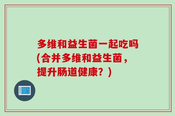 多维和益生菌一起吃吗(合并多维和益生菌,提升肠道健康?) 多维和益生菌一起吃吗(合并多维和益生菌,提升肠道健康?)