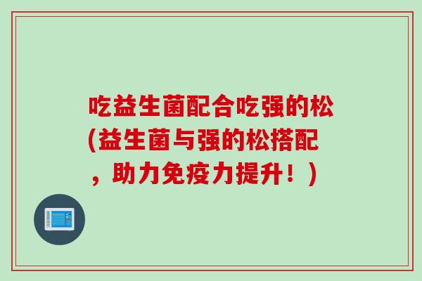 吃益生菌配合吃强的松(益生菌与强的松搭配,助力力提升!) 吃益生菌配合吃强的松(益生菌与强的松搭配,助力力提升!)