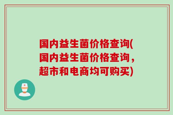 国内益生菌价格查询(国内益生菌价格查询,超市和电商均可购买) 国内益生菌价格查询(国内益生菌价格查询,超市和电商均可购买)