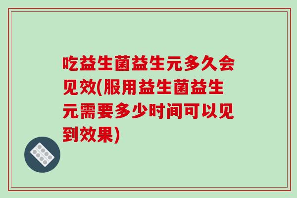 吃益生菌益生元多久会见效(服用益生菌益生元需要多少时间可以见到效果)