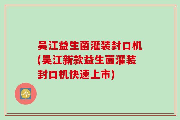 吴江益生菌灌装封口机(吴江新款益生菌灌装封口机快速上市)