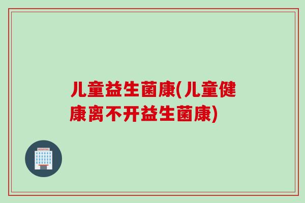 儿童益生菌康(儿童健康离不开益生菌康)
