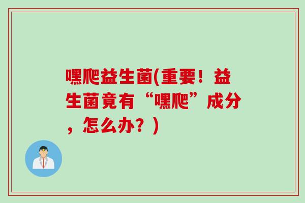 嘿爬益生菌(重要！益生菌竟有“嘿爬”成分，怎么办？)