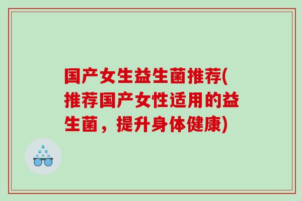 国产女生益生菌推荐(推荐国产女性适用的益生菌，提升身体健康)