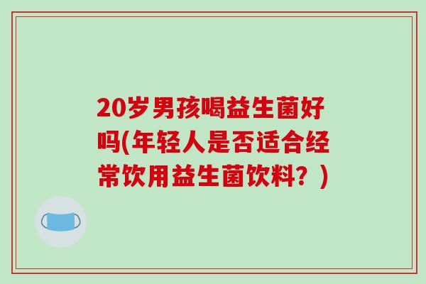 20岁男孩喝益生菌好吗(年轻人是否适合经常饮用益生菌饮料？)