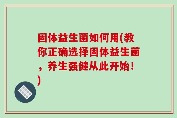 固体益生菌如何用(教你正确选择固体益生菌，养生强健从此开始！)