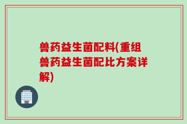 兽药益生菌配料(重组兽药益生菌配比方案详解)
