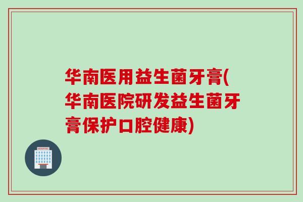 华南医用益生菌牙膏(华南医院研发益生菌牙膏保护口腔健康)