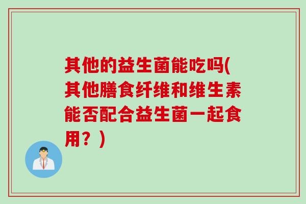 其他的益生菌能吃吗(其他膳食纤维和维生素能否配合益生菌一起食用?) 其他的益生菌能吃吗(其他膳食纤维和维生素能否配合益生菌一起食用?)