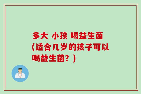 多大 小孩 喝益生菌(适合几岁的孩子可以喝益生菌？)