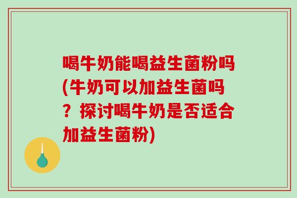 喝牛奶能喝益生菌粉吗(牛奶可以加益生菌吗？探讨喝牛奶是否适合加益生菌粉)